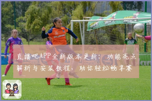 直播吧APP全新版本更新：功能亮点解析与安装教程，助你轻松畅享赛事精彩瞬间