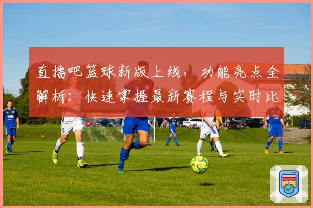 直播吧篮球新版上线，功能亮点全解析：快速掌握最新赛程与实时比分