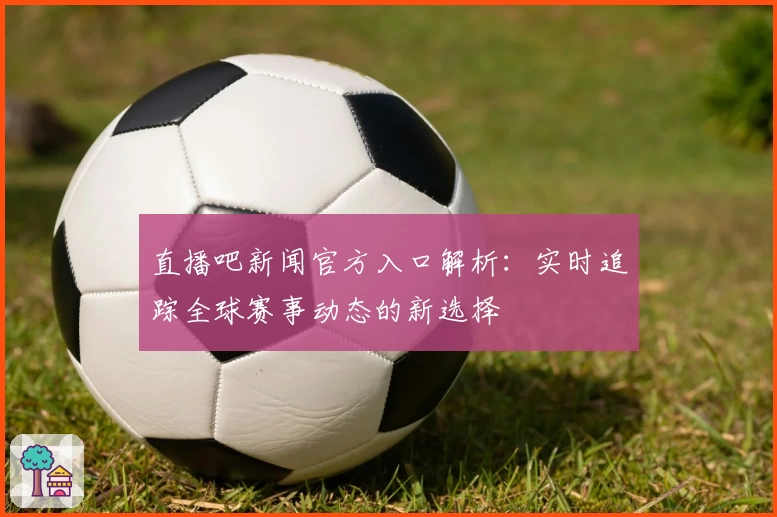 直播吧新闻官方入口解析:实时追踪全球赛事动态的新选择
