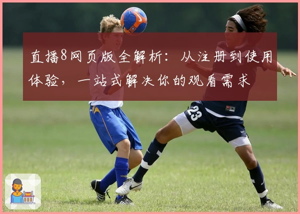 直播8网页版全解析：从注册到使用体验，一站式解决你的观看需求
