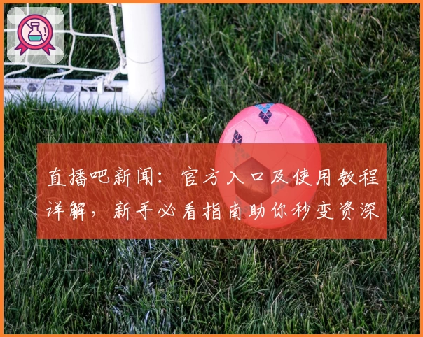 直播吧新闻：官方入口及使用教程详解，新手必看指南助你秒变资深用户