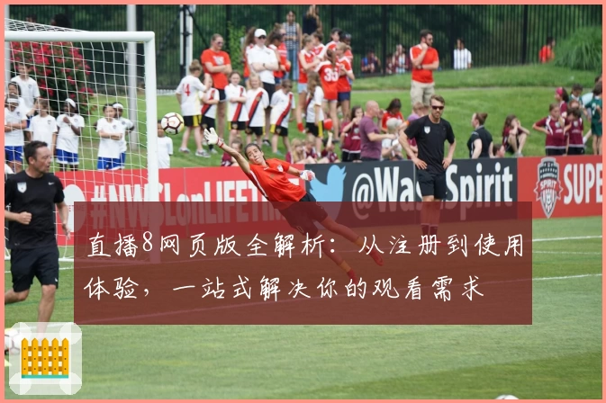 直播8网页版全解析：从注册到使用体验，一站式解决你的观看需求