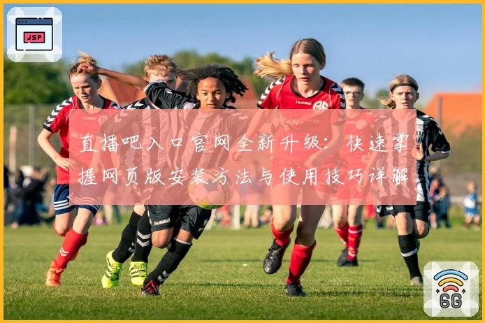 直播吧入口官网全新升级：快速掌握网页版安装方法与使用技巧详解