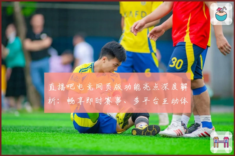 直播吧电竞网页版功能亮点深度解析：畅享即时赛事、多平台互动体验
