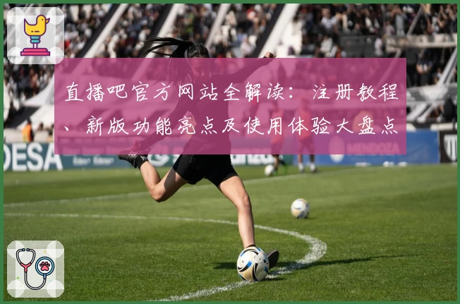 直播吧官方网站全解读：注册教程、新版功能亮点及使用体验大盘点