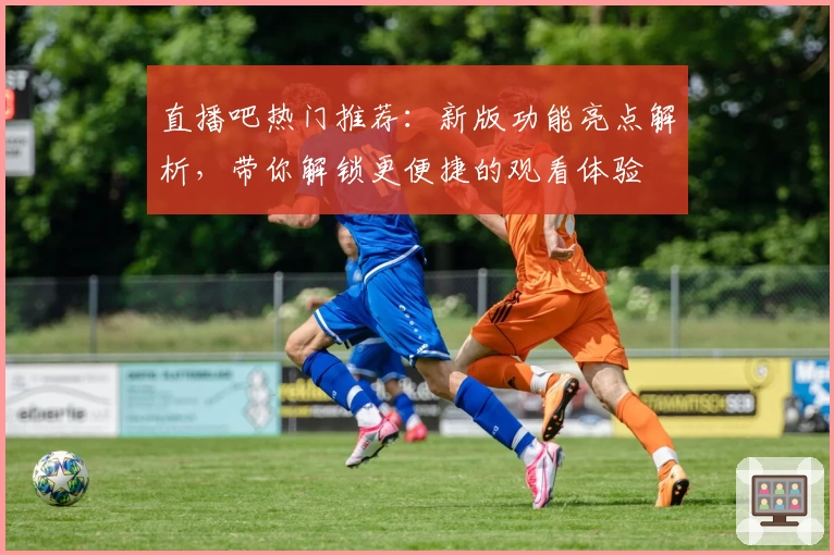 直播吧热门推荐：新版功能亮点解析，带你解锁更便捷的观看体验